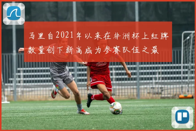 马里自2021年以来在非洲杯上红牌数量创下新高成为参赛队伍之最