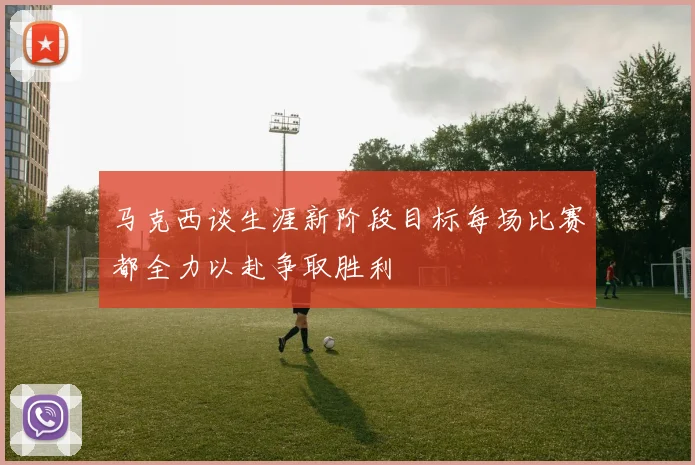 马克西谈生涯新阶段目标每场比赛都全力以赴争取胜利