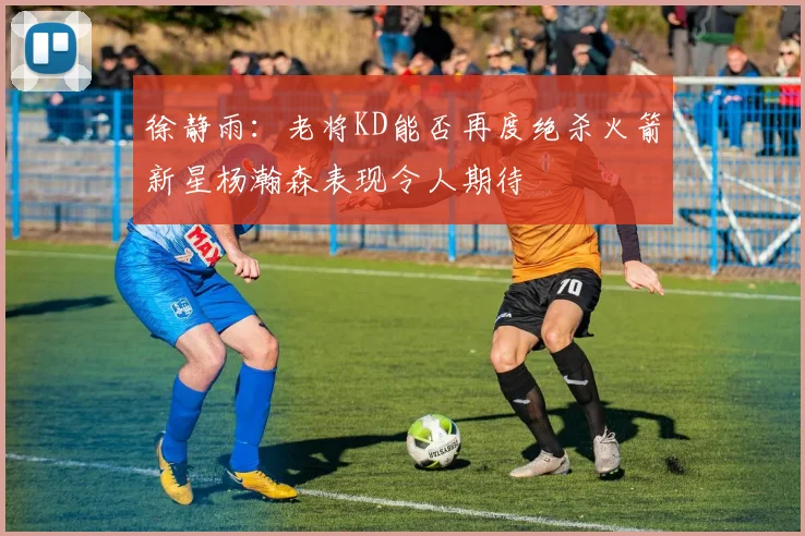 徐静雨：老将KD能否再度绝杀火箭新星杨瀚森表现令人期待