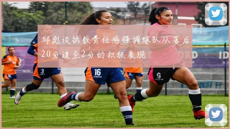 邱彪谈执教责任感强调球队从落后20分追至2分的积极表现