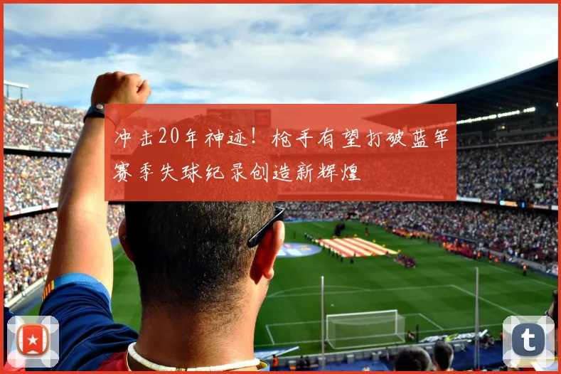 冲击20年神迹！枪手有望打破蓝军赛季失球纪录创造新辉煌