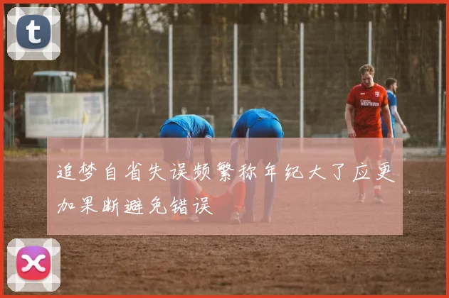追梦自省失误频繁称年纪大了应更加果断避免错误