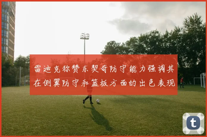 雷迪克称赞东契奇防守能力强调其在侧翼防守和篮板方面的出色表现