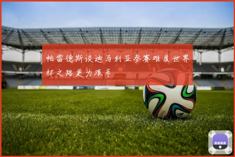 帕雷德斯谈迪马利亚参赛难度世界杯之路更为艰辛