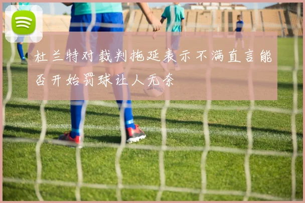 杜兰特对裁判拖延表示不满直言能否开始罚球让人无奈