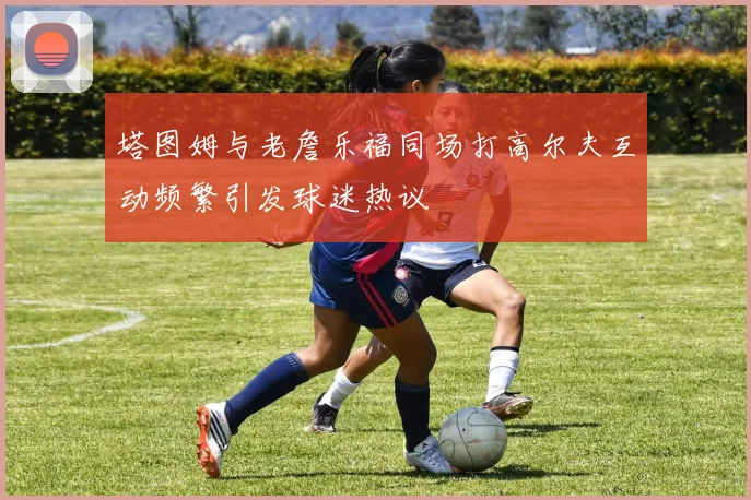 塔图姆与老詹乐福同场打高尔夫互动频繁引发球迷热议