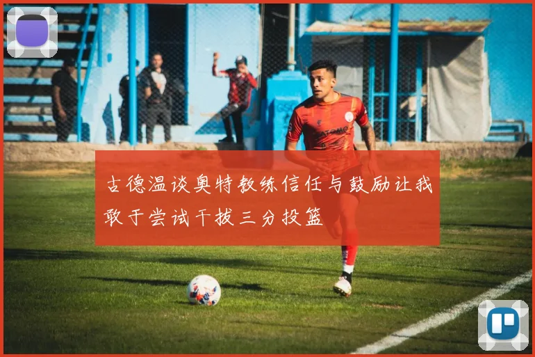 古德温谈奥特教练信任与鼓励让我敢于尝试干拔三分投篮