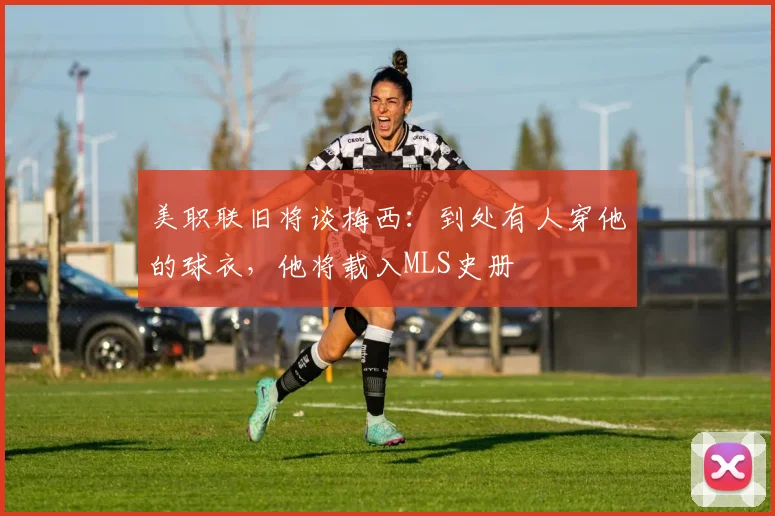 美职联旧将谈梅西：到处有人穿他的球衣，他将载入MLS史册
