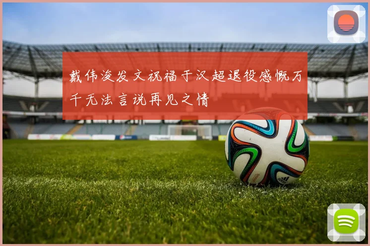 戴伟浚发文祝福于汉超退役感慨万千无法言说再见之情