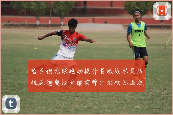 哈兰德无球跑动提升曼城战术灵活性瓜迪奥拉全能前锋计划初见成效