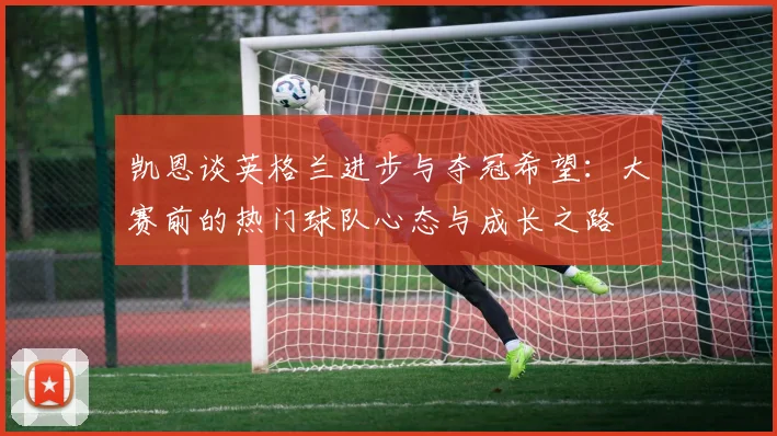 凯恩谈英格兰进步与夺冠希望：大赛前的热门球队心态与成长之路