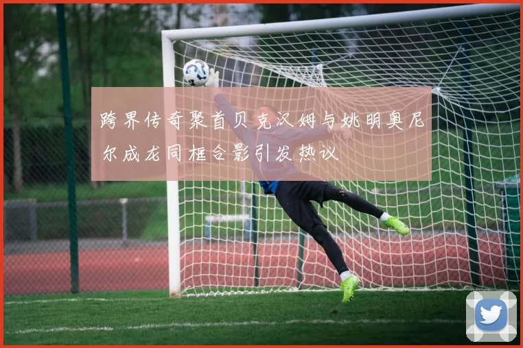 跨界传奇聚首贝克汉姆与姚明奥尼尔成龙同框合影引发热议