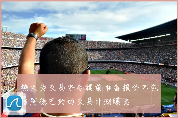 热火为交易字母提前准备报价不包括阿德巴约的交易计划曝光