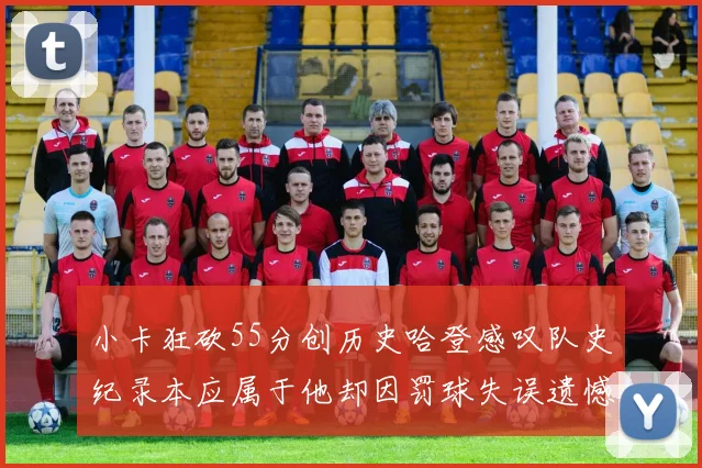 小卡狂砍55分创历史哈登感叹队史纪录本应属于他却因罚球失误遗憾错失