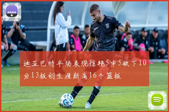 迪亚巴特半场表现惊艳5中5砍下10分13板创生涯新高16个篮板