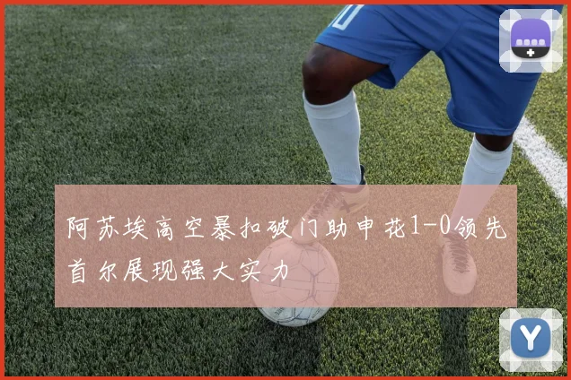 阿苏埃高空暴扣破门助申花1-0领先首尔展现强大实力