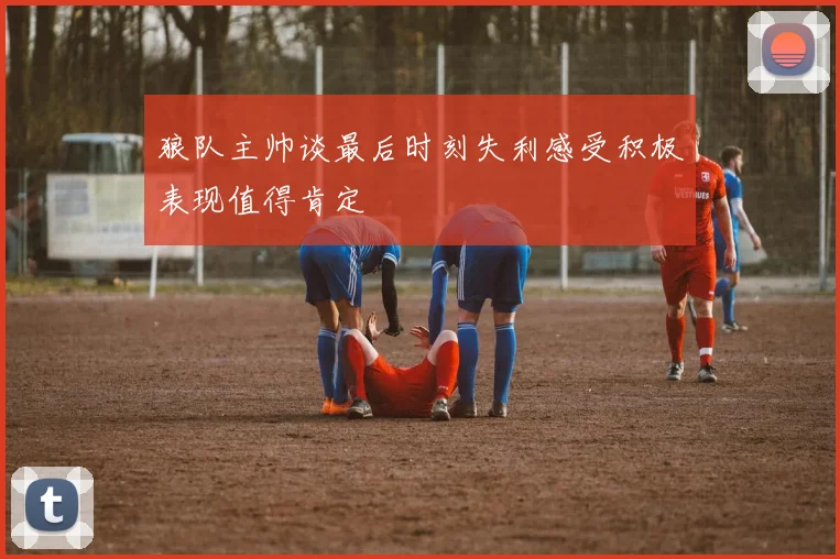 狼队主帅谈最后时刻失利感受积极表现值得肯定