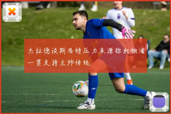 杰拉德谈斯洛特压力来源称利物浦一贯支持主帅传统