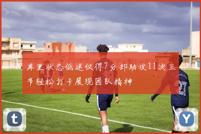 库里状态低迷仅得7分却助攻11次三节轻松打卡展现团队精神