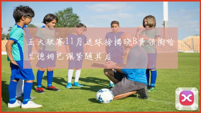 五大联赛11月进球榜揭晓B费领衔哈兰德姆巴佩紧随其后