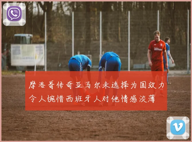 摩洛哥传奇亚马尔未选择为国效力令人惋惜西班牙人对他情感淡薄