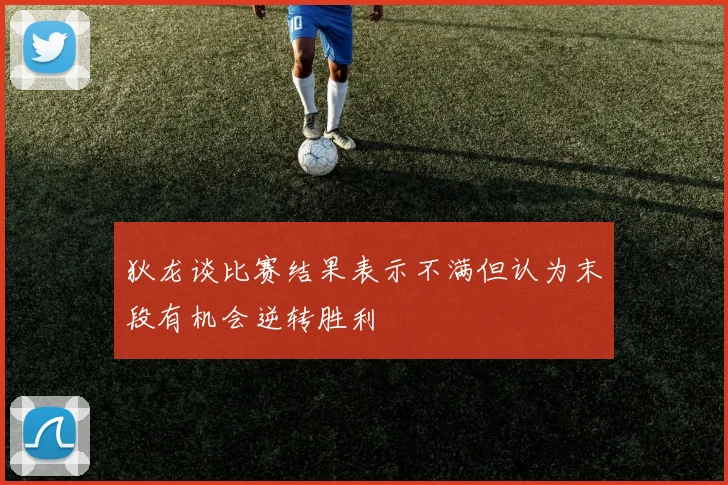 狄龙谈比赛结果表示不满但认为末段有机会逆转胜利