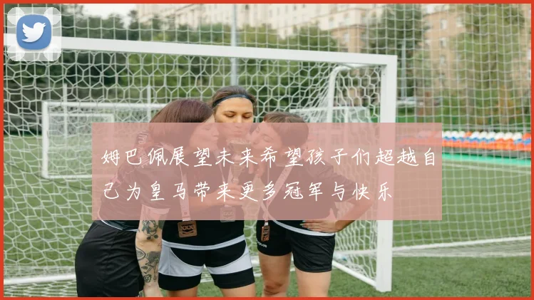 姆巴佩展望未来希望孩子们超越自己为皇马带来更多冠军与快乐