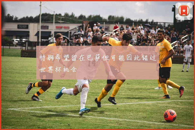 特狮希望留在巴萨但可能因此错过世界杯机会