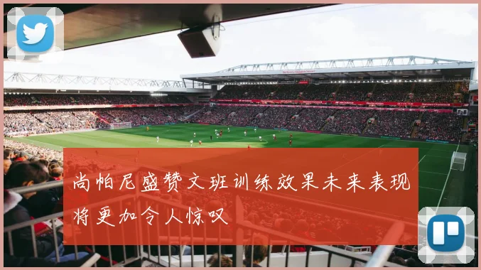 尚帕尼盛赞文班训练效果未来表现将更加令人惊叹