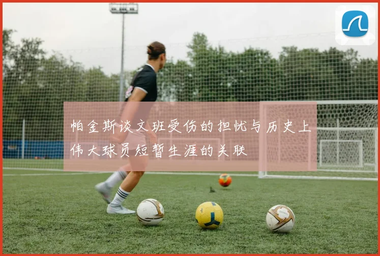 帕金斯谈文班受伤的担忧与历史上伟大球员短暂生涯的关联