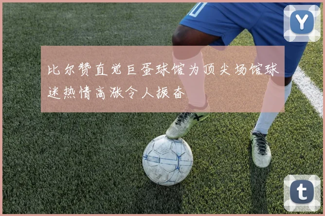 比尔赞直觉巨蛋球馆为顶尖场馆球迷热情高涨令人振奋